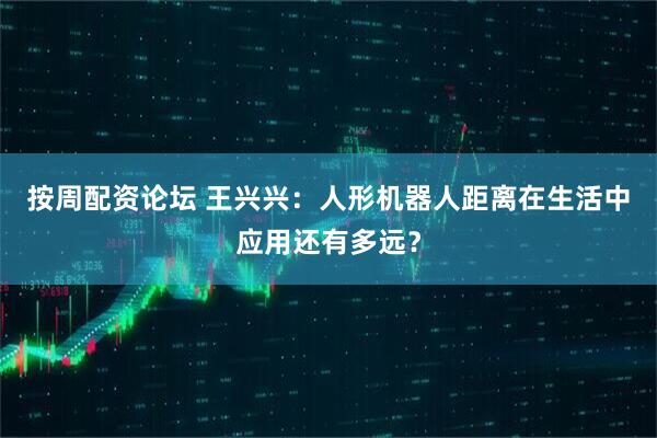 按周配资论坛 王兴兴：人形机器人距离在生活中应用还有多远？