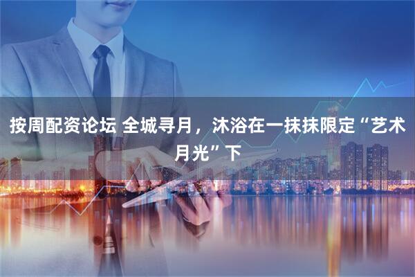 按周配资论坛 全城寻月，沐浴在一抹抹限定“艺术月光”下